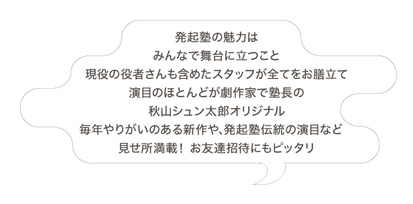 発起塾の魅力はみんなで舞台に立つこと 現役の役者さんも含めたスタッフが全てをお膳立て 演目のほとんどが劇作家で塾長の秋山シュン太郎オリジナル 毎年やりがいのある新作や､発起塾伝統の演目など見せ所満載！お友達招待にもピッタリ