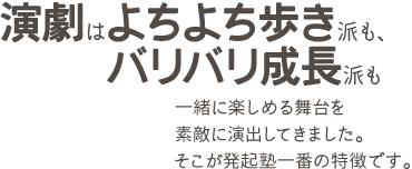 演劇はよちよち歩き派も、バリバリ成長派も一緒に楽しめる舞台を素敵に演出してきました。そこが発起塾一番の特徴です。