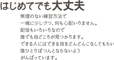 はじめてでも大丈夫 無理のない練習方法で一緒に少しづつ、何も心配いりません。配役もいろいろなので誰でも役どころが見つかります。できる人にはできる役をどんどんこなしてもらい誰ひとりぽつんとならないようがんばっています。