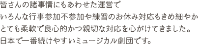 皆さんの諸事情にもあわせた運営でいろんな行事参加不参加や練習のお休み対応もきめ細やか とても柔軟で良心的かつ親切な対応を心がけてきました。日本で一番続けやすいミュージカル劇団です。